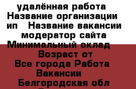 удалённая работа › Название организации ­ ип › Название вакансии ­ модератор сайта › Минимальный оклад ­ 39 500 › Возраст от ­ 18 - Все города Работа » Вакансии   . Белгородская обл.,Белгород г.